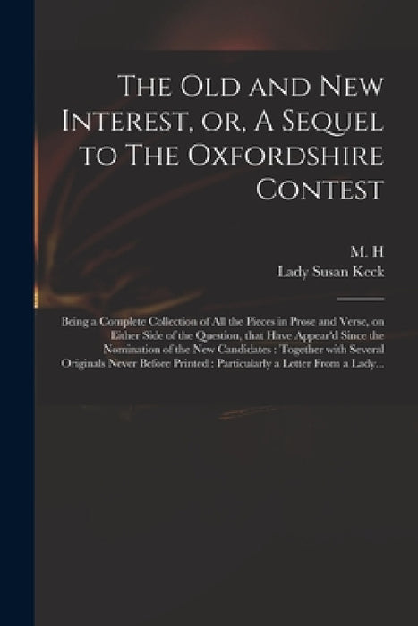 The Old and New Interest, or, A Sequel to The Oxfordshire Contest: Being a Complete Collection of All the Pieces in Prose and Verse, on Either Side of by M H, Susan Lady Keck