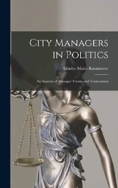 City Managers in Politics; an Analysis of Manager Tenure and Termination by Gladys Marie Kammerer