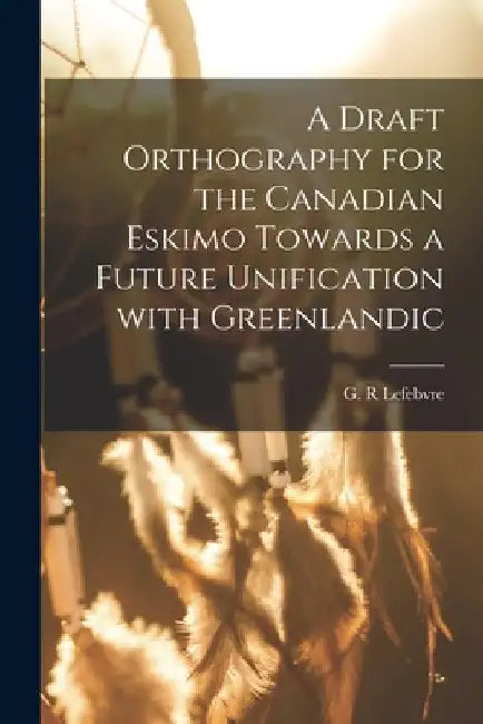 A Draft Orthography for the Canadian Eskimo Towards a Future Unification With Greenlandic by G. R. Lefebvre