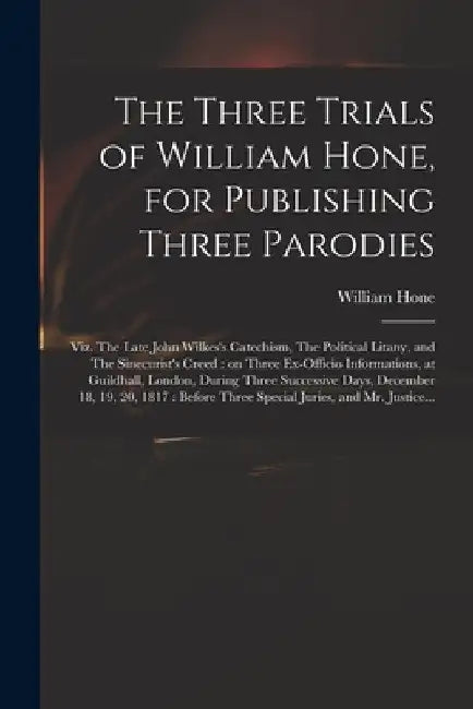 The Three Trials of William Hone, for Publishing Three Parodies: Viz. The Late John Wilkes's Catechism, The Political Litany, and The Sinecurist's Cre by William 1780-1842 Hone