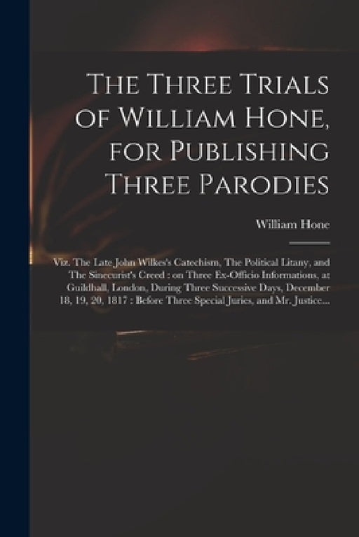 The Three Trials of William Hone, for Publishing Three Parodies: Viz. The Late John Wilkes's Catechism, The Political Litany, and The Sinecurist's Cre by William 1780-1842 Hone