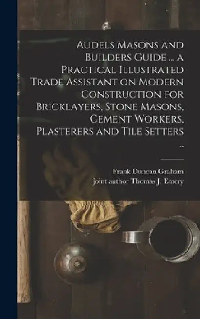 Audels Masons and Builders Guide ... a Practical Illustrated Trade Assistant on Modern Construction for Bricklayers, Stone Masons, Cement Workers, Pla by Frank Duncan 1875- Graham