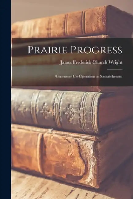 Prairie Progress: Consumer Co-operation in Saskatchewan by James Frederick Church Wright