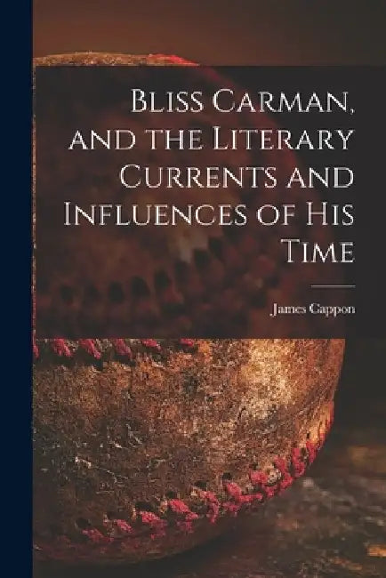 Bliss Carman, and the Literary Currents and Influences of His Time by James 1854-1939 Cappon