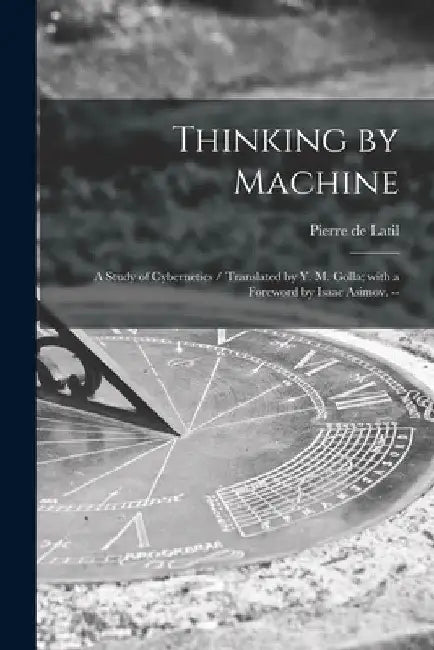Thinking by Machine: a Study of Cybernetics / Translated by Y. M. Golla; With a Foreword by Isaac Asimov. -- by Pierre de 1905- Latil