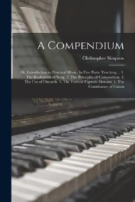 A Compendium: or, Introduction to Practical Music. In Five Parts. Teaching ... 1. The Rudiments of Song. 2. The Principles of Compos by Christopher D. 1669 Simpson