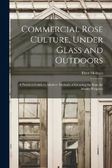Commercial Rose Culture, Under Glass and Outdoors: a Practical Guide to Modern Methods of Growing the Rose for Market Purposes by Eber Holmes