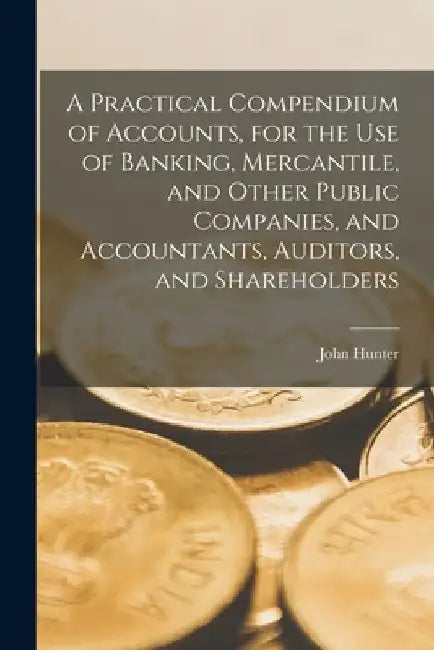 A Practical Compendium of Accounts [microform], for the Use of Banking, Mercantile, and Other Public Companies, and Accountants, Auditors, and Shareho by John Hunter