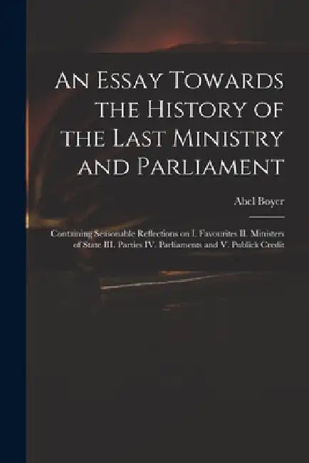 An Essay Towards the History of the Last Ministry and Parliament: Containing Seasonable Reflections on I. Favourites II. Ministers of State III. Parti by Abel 1667-1729 Boyer