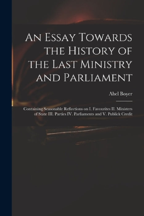 An Essay Towards the History of the Last Ministry and Parliament: Containing Seasonable Reflections on I. Favourites II. Ministers of State III. Parti by Abel 1667-1729 Boyer