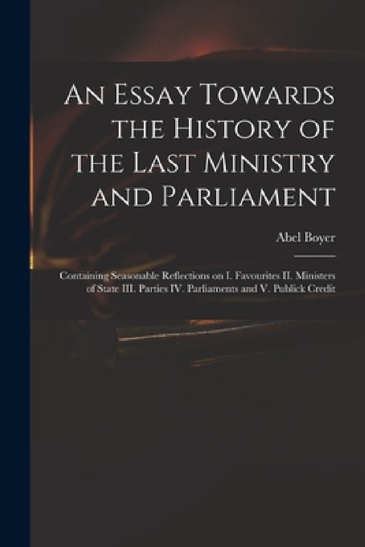 An Essay Towards the History of the Last Ministry and Parliament: Containing Seasonable Reflections on I. Favourites II. Ministers of State III. Parti by Abel 1667-1729 Boyer