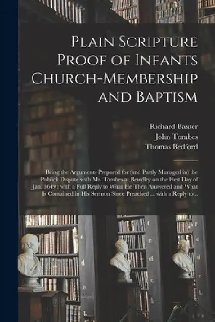 Plain Scripture Proof of Infants Church-membership and Baptism: Being the Arguments Prepared for (and Partly Managed in) the Publick Dispute With Mr. by Richard 1615-1691 Baxter