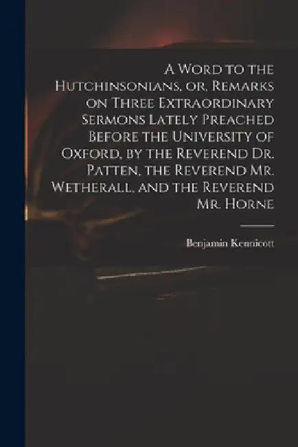A Word to the Hutchinsonians, or, Remarks on Three Extraordinary Sermons Lately Preached Before the University of Oxford, by the Reverend Dr. Patten, by Benjamin 1718-1783 Kennicott