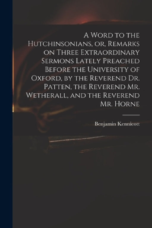 A Word to the Hutchinsonians, or, Remarks on Three Extraordinary Sermons Lately Preached Before the University of Oxford, by the Reverend Dr. Patten, by Benjamin 1718-1783 Kennicott
