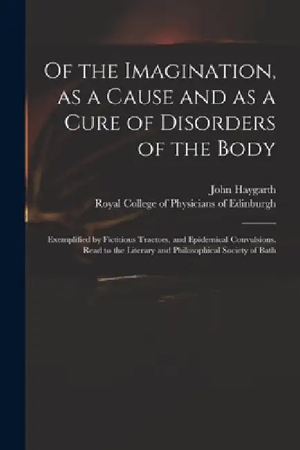 Of the Imagination, as a Cause and as a Cure of Disorders of the Body; Exemplified by Fictitious Tractors, and Epidemical Convulsions. Read to the Lit by John 1740-1827 Haygarth
