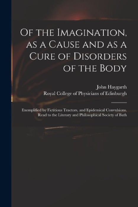 Of the Imagination, as a Cause and as a Cure of Disorders of the Body; Exemplified by Fictitious Tractors, and Epidemical Convulsions. Read to the Lit by John 1740-1827 Haygarth, Royal College of Physicians of Edinbu