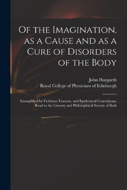 Of the Imagination, as a Cause and as a Cure of Disorders of the Body; Exemplified by Fictitious Tractors, and Epidemical Convulsions. Read to the Lit by John 1740-1827 Haygarth, Royal College of Physicians of Edinbu