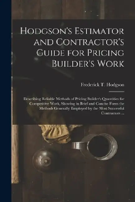 Hodgson's Estimator and Contractor's Guide for Pricing Builder's Work [microform]: Describing Reliable Methods of Pricing Builder's Quantities for Com by Frederick T. (Frederick Thom Hodgson