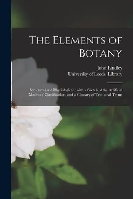 The Elements of Botany: Structural and Physiological: With a Sketch of the Artificial Modes of Classification, and a Glossary of Technical Ter by John 1799-1865 Lindley