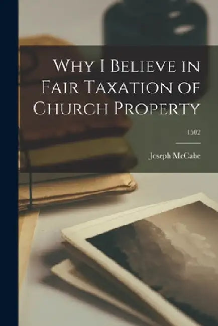 Why I Believe in Fair Taxation of Church Property; 1502 by Joseph 1867-1955 McCabe