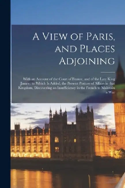 A View of Paris, and Places Adjoining: With an Account of the Court of France, and of the Late King James: to Which is Added, the Present Posture of A by Anonymous