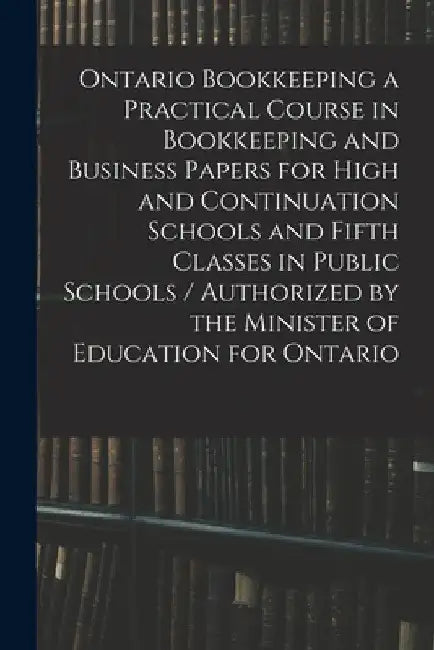 Ontario Bookkeeping a Practical Course in Bookkeeping and Business Papers for High and Continuation Schools and Fifth Classes in Public Schools / Auth by Anonymous