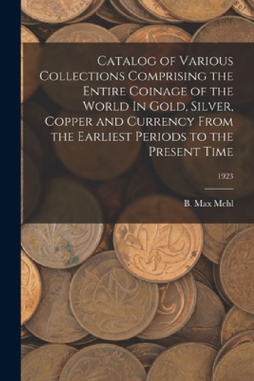 Catalog of Various Collections Comprising the Entire Coinage of the World In Gold, Silver, Copper and Currency From the Earliest Periods to the Presen by B. Max Mehl