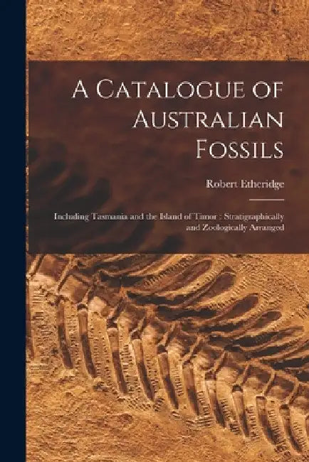 A Catalogue of Australian Fossils: Including Tasmania and the Island of Timor: Stratigraphically and Zoologically Arranged by Robert 1846-1920 Etheridge