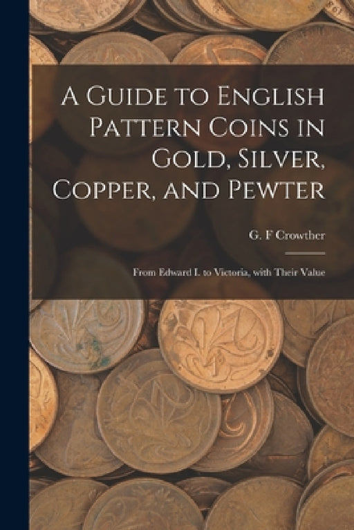 A Guide to English Pattern Coins in Gold, Silver, Copper, and Pewter: From Edward I. to Victoria, With Their Value by G. F. Crowther