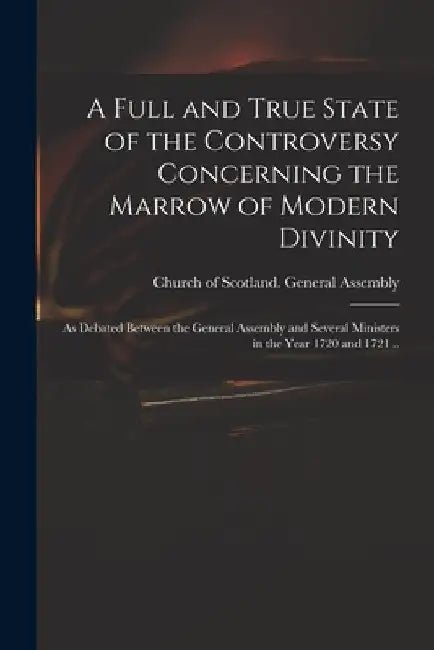 A Full and True State of the Controversy Concerning the Marrow of Modern Divinity: as Debated Between the General Assembly and Several Ministers in th by Church of Scotland General Assembly
