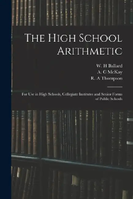 The High School Arithmetic: for Use in High Schools, Collegiate Institutes and Senior Forms of Public Schools by W. H. Ballard