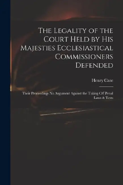 The Legality of the Court Held by His Majesties Ecclesiastical Commissioners Defended: Their Proceedings No Argument Against the Taking off Penal Laws by Henry 1646-1688 Care