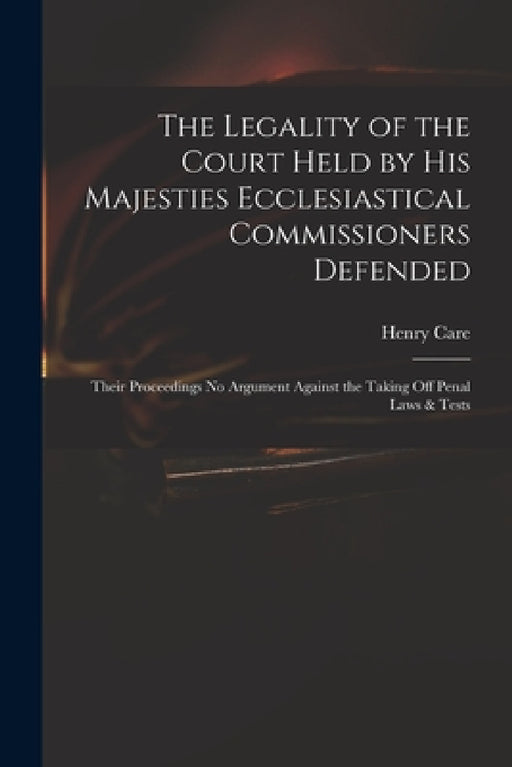 The Legality of the Court Held by His Majesties Ecclesiastical Commissioners Defended: Their Proceedings No Argument Against the Taking off Penal Laws by Henry 1646-1688 Care