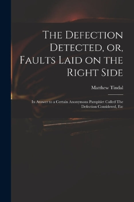 The Defection Detected, or, Faults Laid on the Right Side: in Answer to a Certain Anonymous Pamphlet Called The Defection Considered, Etc by Matthew 1653?-1733 Defectio Tindal