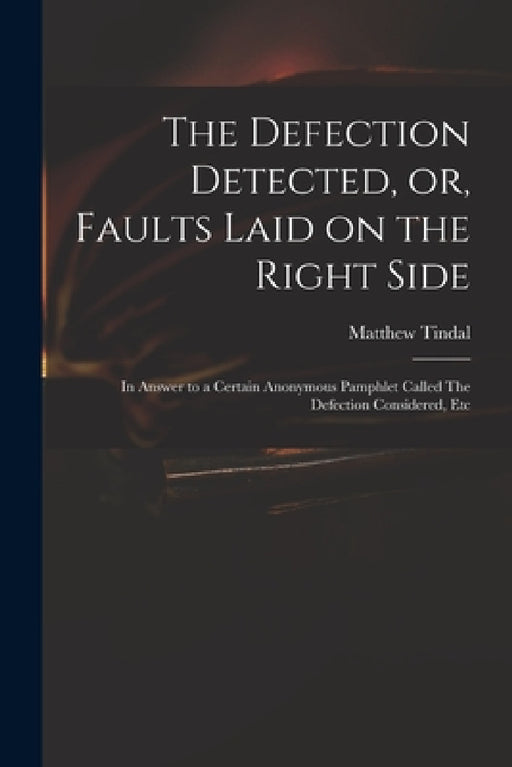 The Defection Detected, or, Faults Laid on the Right Side: in Answer to a Certain Anonymous Pamphlet Called The Defection Considered, Etc by Matthew 1653?-1733 Defectio Tindal