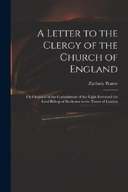 A Letter to the Clergy of the Church of England: on Occasion of the Commitment of the Right Reverend the Lord Bishop of Rochester to the Tower of Lond by Zachary 1690-1774 Pearce