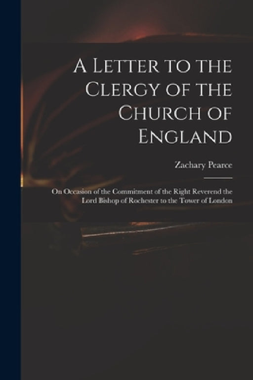 A Letter to the Clergy of the Church of England: on Occasion of the Commitment of the Right Reverend the Lord Bishop of Rochester to the Tower of Lond by Zachary 1690-1774 Pearce