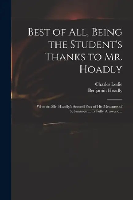 Best of All, Being the Student's Thanks to Mr. Hoadly: Wherein Mr. Hoadly's Second Part of His Measures of Submission ... is Fully Answer'd .. by Charles 1650-1722 Leslie