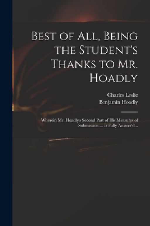 Best of All, Being the Student's Thanks to Mr. Hoadly: Wherein Mr. Hoadly's Second Part of His Measures of Submission ... is Fully Answer'd .. by Charles 1650-1722 Leslie, Benjamin 1676-1761 Hoadly