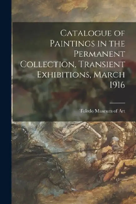 Catalogue of Paintings in the Permanent Collection, Transient Exhibitions, March 1916 by Toledo Museum of Art