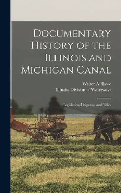 Documentary History of the Illinois and Michigan Canal: Legislation, Litigation and Titles by Walter a. Howe
