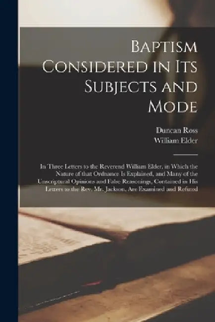 Baptism Considered in Its Subjects and Mode [microform]: in Three Letters to the Reverend William Elder, in Which the Nature of That Ordnance is Expla by Duncan 1770?-1834 Ross
