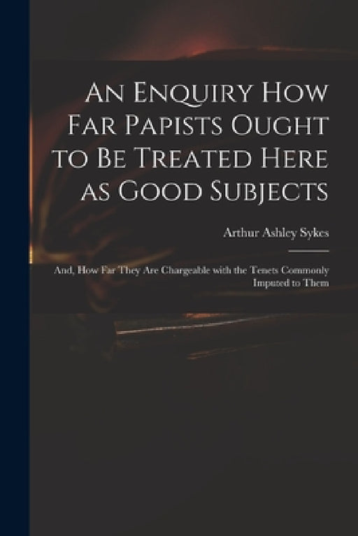 An Enquiry How Far Papists Ought to Be Treated Here as Good Subjects; and, How Far They Are Chargeable With the Tenets Commonly Imputed to Them by Arthur Ashley 1683 or 4-1756 Sykes