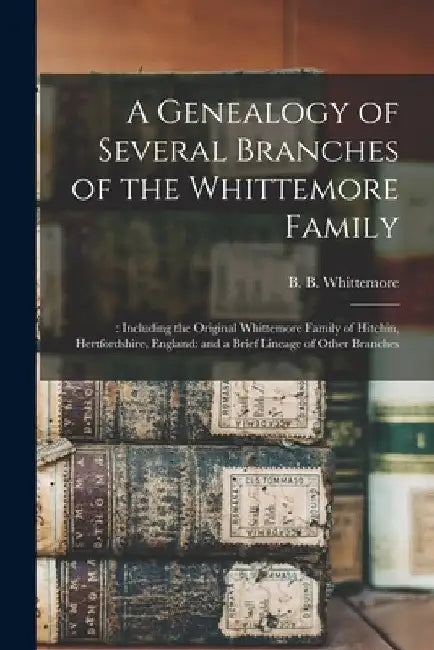 A Genealogy of Several Branches of the Whittemore Family: : Including the Original Whittemore Family of Hitchin, Hertfordshire, England: and a Brief L by B. B. (Bernard Bemis) 18 Whittemore