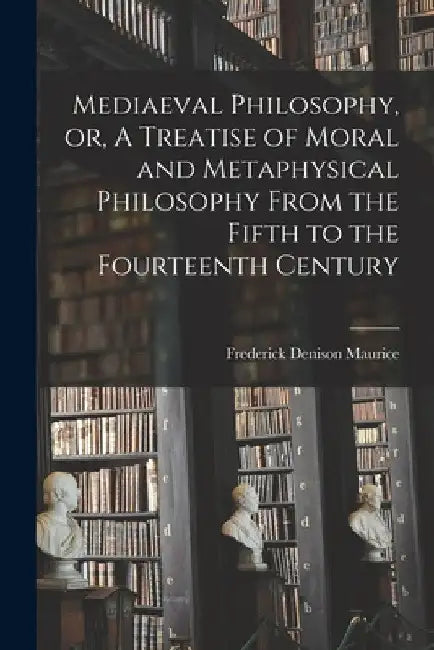Mediaeval Philosophy, or, A Treatise of Moral and Metaphysical Philosophy From the Fifth to the Fourteenth Century by Frederick Denison 1805-1872 Maurice