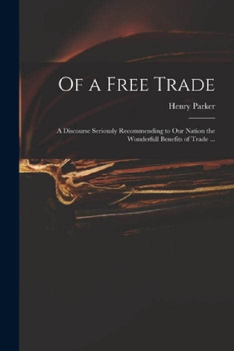 Of a Free Trade: a Discourse Seriously Recommending to Our Nation the Wonderfull Benefits of Trade ... by Henry 1604-1652 Parker