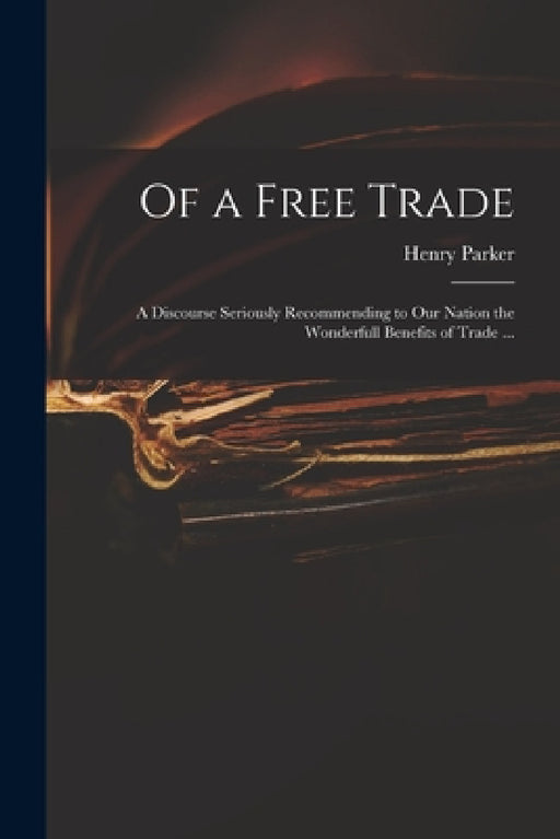 Of a Free Trade: a Discourse Seriously Recommending to Our Nation the Wonderfull Benefits of Trade ... by Henry 1604-1652 Parker
