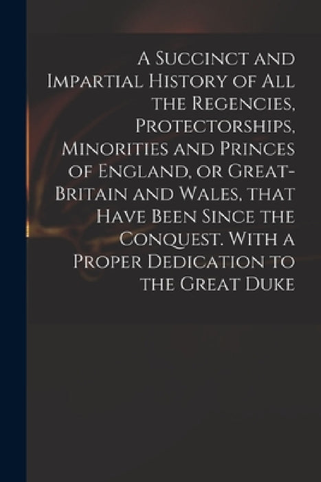 A Succinct and Impartial History of All the Regencies, Protectorships, Minorities and Princes of England, or Great-Britain and Wales, That Have Been S by Anonymous