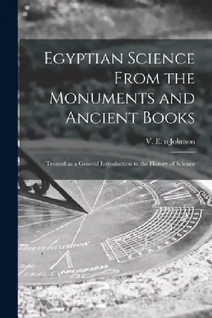 Egyptian Science From the Monuments and Ancient Books: Treated as a General Introduction to the History of Science by V. E. (Valentine Edward) N. 8. Johnson