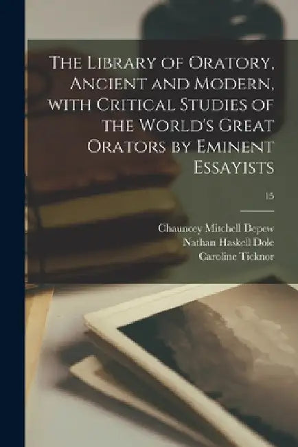 The Library of Oratory, Ancient and Modern, With Critical Studies of the World's Great Orators by Eminent Essayists; 15 by Chauncey Mitchell 1834-1928 DePew